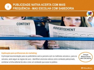 PUBLICIDADE NATIVA ACERTA COM MAIS
FREQUÊNCIA - MAS ESCOLHA COM SABEDORIA
Implicação para profissionais de marketing:
A principal recomendação para os publicitários será a parceria com os melhores veículos e, para os
veículos, será seguir as regras de ouro - identificar anúncios nativos como conteúdo patrocinado,
combinar a linha editorial do site e criar um conteúdo que ecoe no público.
9
Solução
Millward Brown
LINK FOR DIGITAL
 