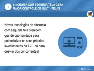 SINCRONIA COM SEGUNDA TELA GERA
MAIOR CONTROLE DE MULTI –TELAS
Novas tecnologias de sincronia
com segunda tela oferecem
grande oportunidade para
potencializar os seus próprios
investimentos na TV... ou para
desviar dos concorrentes!
1
 