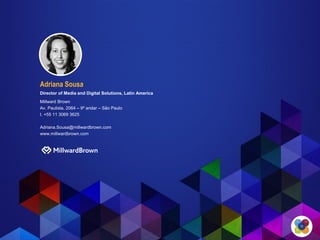 ​Adriana Sousa
Director of Media and Digital Solutions, Latin America
Millward Brown
Av. Paulista, 2064 – 9º andar – São Paulo
t. +55 11 3069 3625
Adriana.Sousa@millwardbrown.com
www.millwardbrown.com
 