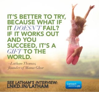 ~LathamThomas, 
founder of Mama Glow
IT’S BETTER TO TRY, 
BECAUSE WHAT IF
IT DOESN’T FAIL?
IF IT WORKS OUT
AND YOU
SUCCEED, IT’S A
GIFT TO THE 
WORLD.
SEE LATHAM’S INTERVIEW:
LNKD.IN/LATHAM
 