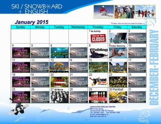 January 2015 *All dates, times and topics are subject to change 
Sunday Monday Tuesday Wednesday Thursday Friday Saturday 
1 No Activity 2 
3 
4 
5 6 
7 
8 9 Indoor Swimming 
10 
11 
12 
13 14 15 
16 17 
18 19 20 
21 22 23 24 
25 
26 
27 3D Movie 28 
29 
30 Paintball 31 
VANCOUVER ENGLISH CENTRE 
250 Smithe Street, 
Vancouver BC V6B 1E7 Canada 
Tel.: 604.687.1600 Fax: 604.687.1660 
E-mail: activities@vec.ca 
Main site: www.vec.ca 
