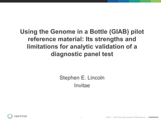 2/9/2015 © 2013-2014 Invitae Corporation. All Rights Reserved | CONFIDENTIAL1
Using the Genome in a Bottle (GIAB) pilot
reference material: Its strengths and
limitations for analytic validation of a
diagnostic panel test
Stephen E. Lincoln
Invitae
 