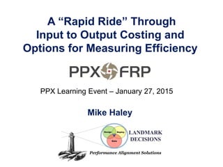 A “Rapid Ride” Through
Input to Output Costing and
Options for Measuring Efficiency
Mike Haley
PPX Learning Event – January 27, 2015
 