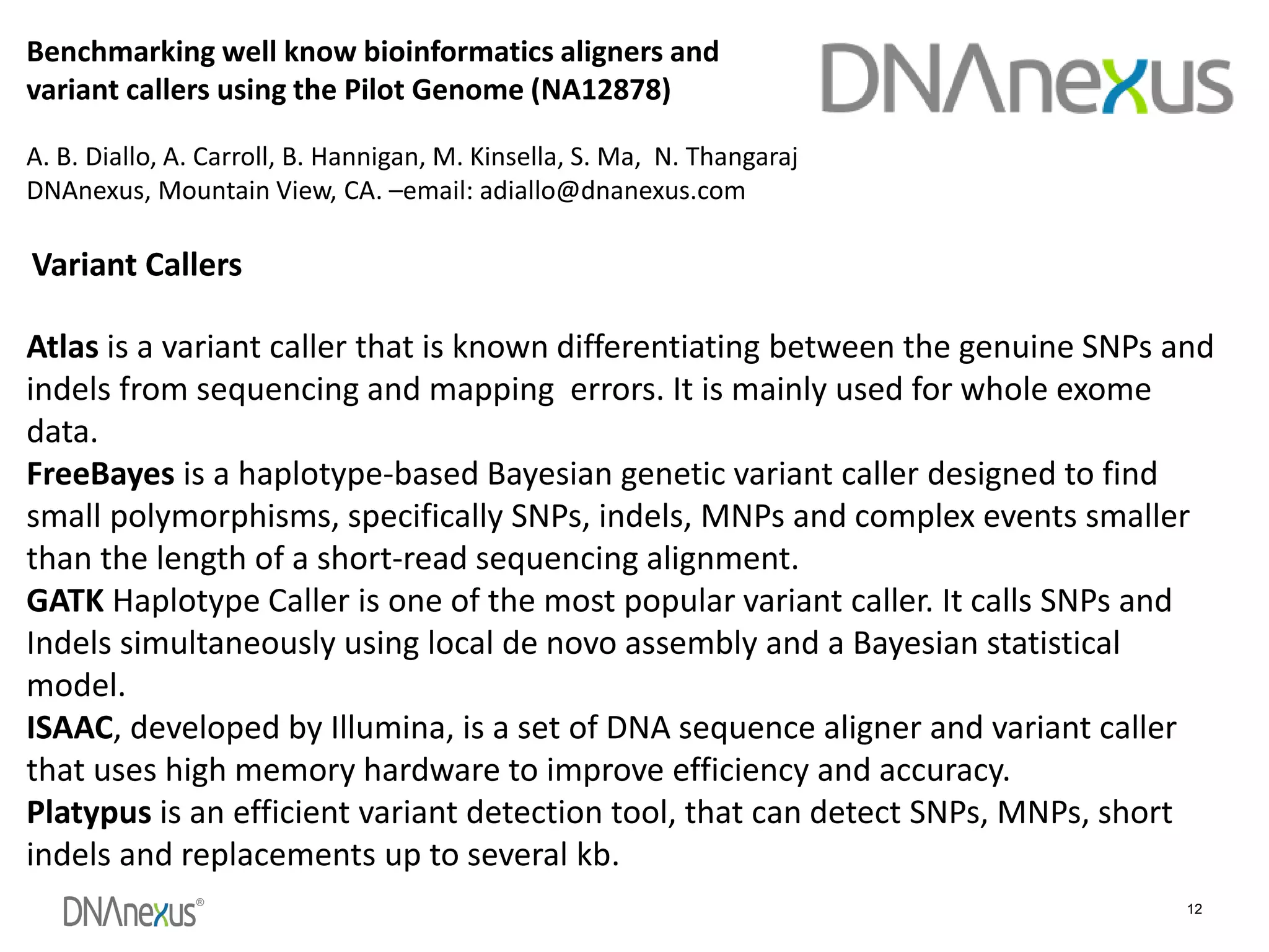 ®
12
Benchmarking well know bioinformatics aligners and
variant callers using the Pilot Genome (NA12878)
A. B. Diallo, A. Carroll, B. Hannigan, M. Kinsella, S. Ma, N. Thangaraj
DNAnexus, Mountain View, CA. –email: adiallo@dnanexus.com
Atlas is a variant caller that is known differentiating between the genuine SNPs and
indels from sequencing and mapping errors. It is mainly used for whole exome
data.
FreeBayes is a haplotype-based Bayesian genetic variant caller designed to find
small polymorphisms, specifically SNPs, indels, MNPs and complex events smaller
than the length of a short-read sequencing alignment.
GATK Haplotype Caller is one of the most popular variant caller. It calls SNPs and
Indels simultaneously using local de novo assembly and a Bayesian statistical
model.
ISAAC, developed by Illumina, is a set of DNA sequence aligner and variant caller
that uses high memory hardware to improve efficiency and accuracy.
Platypus is an efficient variant detection tool, that can detect SNPs, MNPs, short
indels and replacements up to several kb.
Variant Callers
 