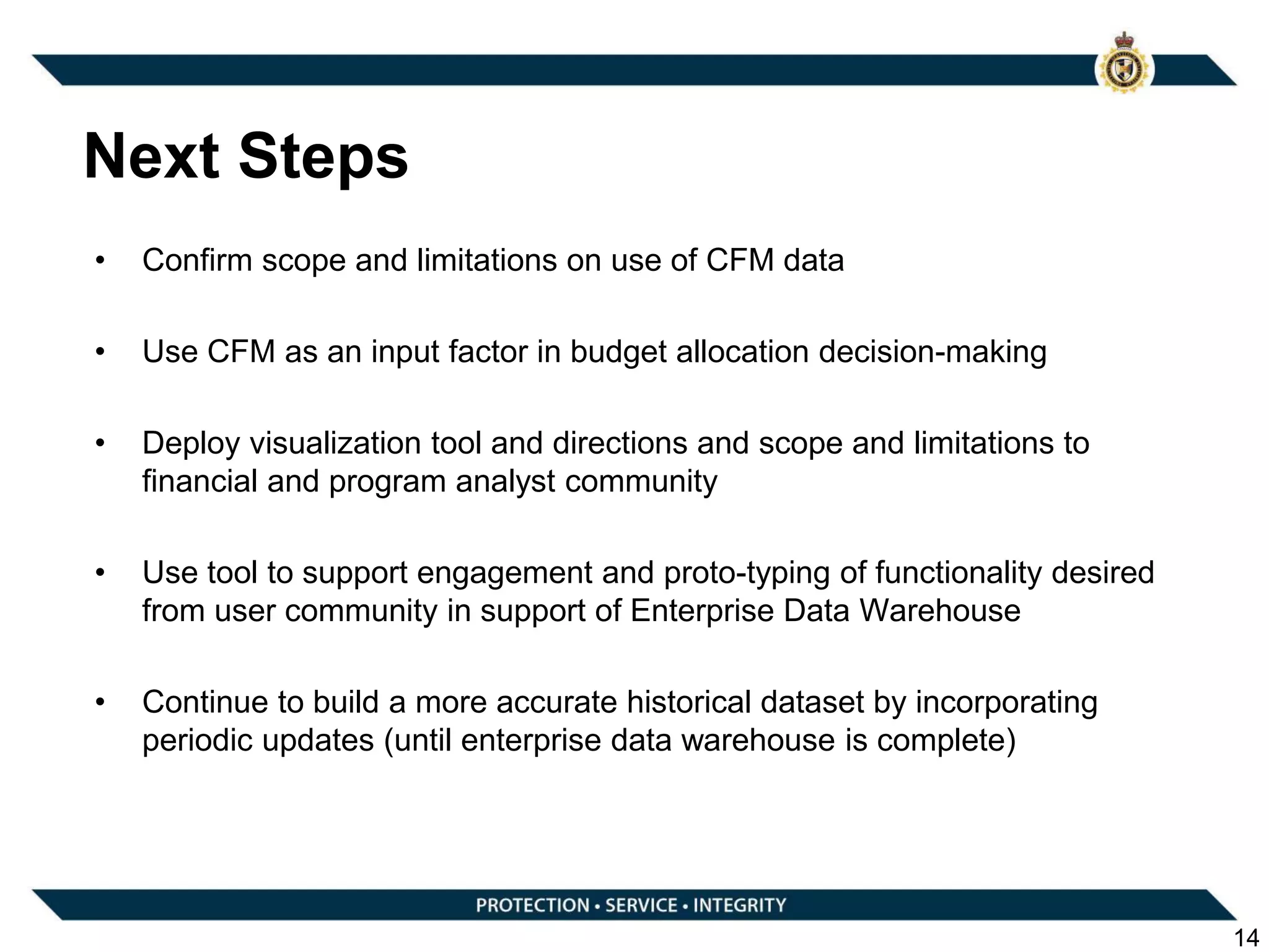 Next Steps
• Confirm scope and limitations on use of CFM data
• Use CFM as an input factor in budget allocation decision-making
• Deploy visualization tool and directions and scope and limitations to
financial and program analyst community
• Use tool to support engagement and proto-typing of functionality desired
from user community in support of Enterprise Data Warehouse
• Continue to build a more accurate historical dataset by incorporating
periodic updates (until enterprise data warehouse is complete)
14
 