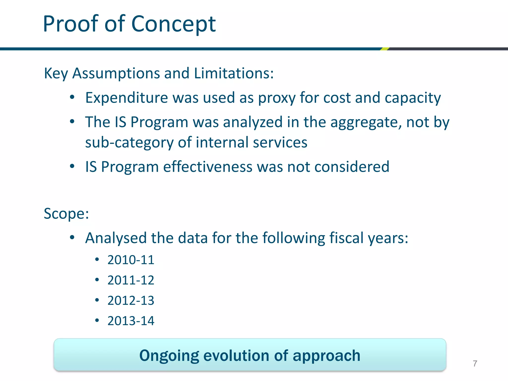 7
Proof of Concept
Key Assumptions and Limitations:
• Expenditure was used as proxy for cost and capacity
• The IS Program was analyzed in the aggregate, not by
sub-category of internal services
• IS Program effectiveness was not considered
Scope:
• Analysed the data for the following fiscal years:
• 2010-11
• 2011-12
• 2012-13
• 2013-14
Ongoing evolution of approach
 