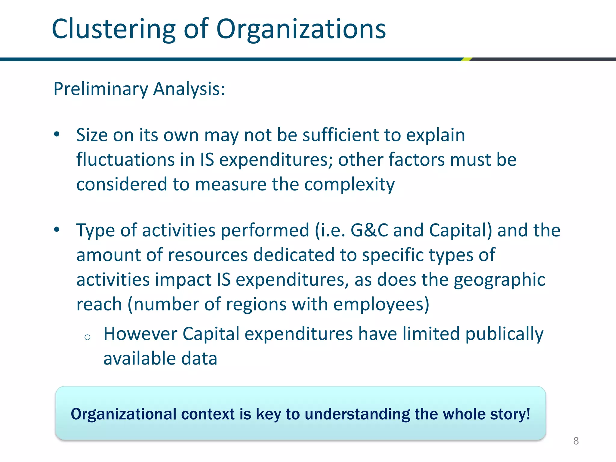8
Clustering of Organizations
Preliminary Analysis:
• Size on its own may not be sufficient to explain
fluctuations in IS expenditures; other factors must be
considered to measure the complexity
• Type of activities performed (i.e. G&C and Capital) and the
amount of resources dedicated to specific types of
activities impact IS expenditures, as does the geographic
reach (number of regions with employees)
o However Capital expenditures have limited publically
available data
Organizational context is key to understanding the whole story!
 
