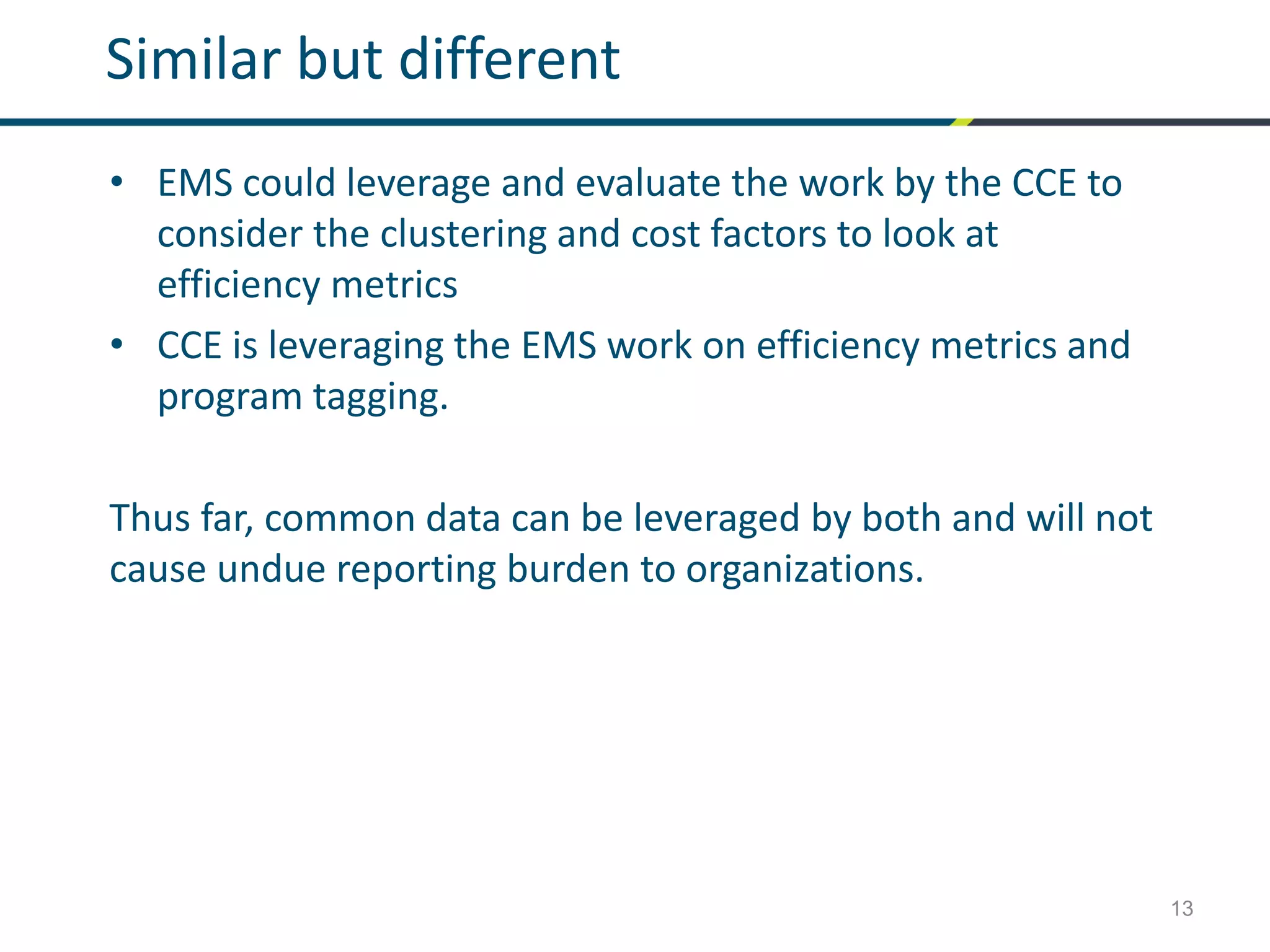 13
Similar but different
• EMS could leverage and evaluate the work by the CCE to
consider the clustering and cost factors to look at
efficiency metrics
• CCE is leveraging the EMS work on efficiency metrics and
program tagging.
Thus far, common data can be leveraged by both and will not
cause undue reporting burden to organizations.
 