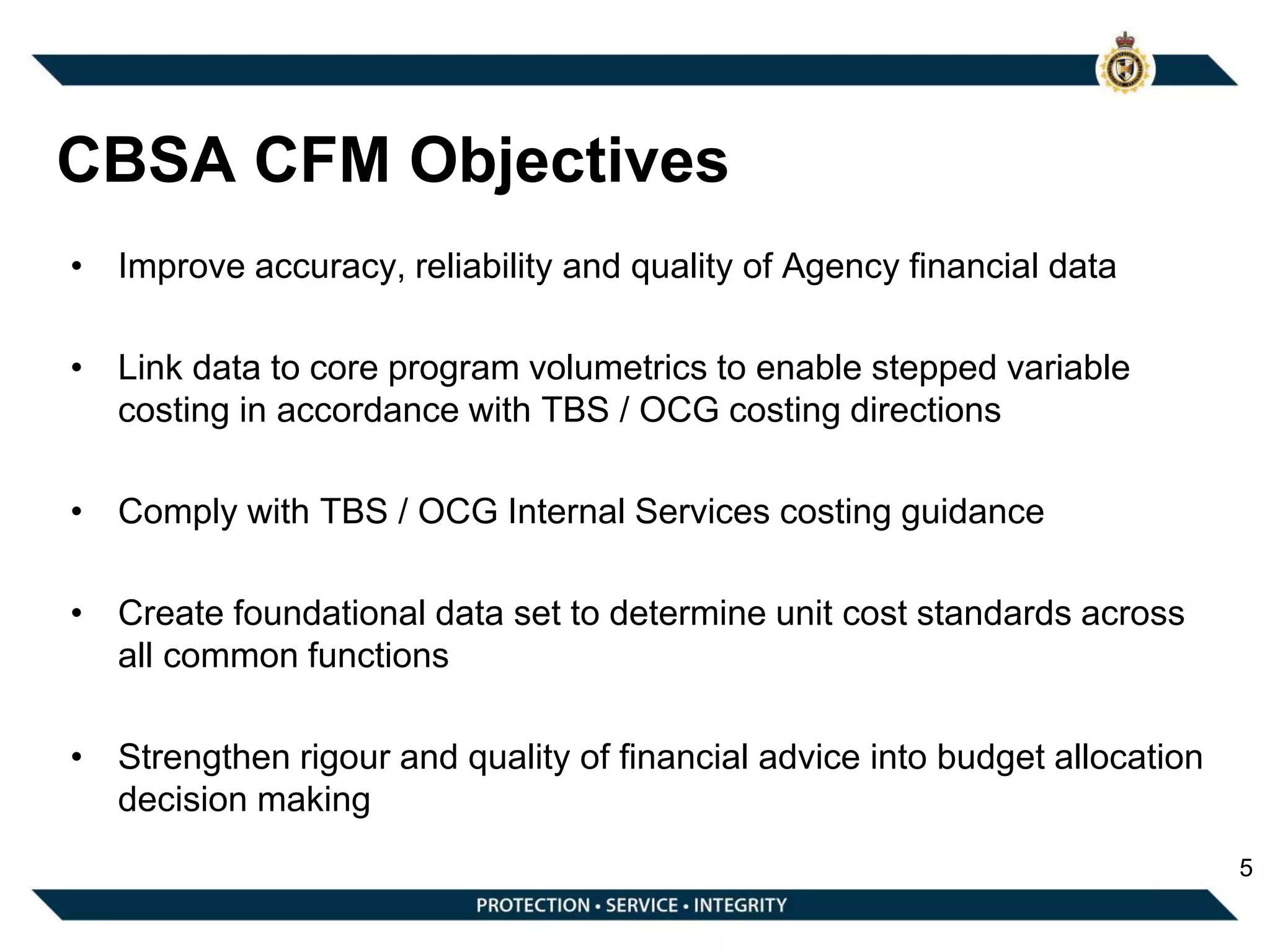 CBSA CFM Objectives
• Improve accuracy, reliability and quality of Agency financial data
• Link data to core program volumetrics to enable stepped variable
costing in accordance with TBS / OCG costing directions
• Comply with TBS / OCG Internal Services costing guidance
• Create foundational data set to determine unit cost standards across
all common functions
• Strengthen rigour and quality of financial advice into budget allocation
decision making
5
 