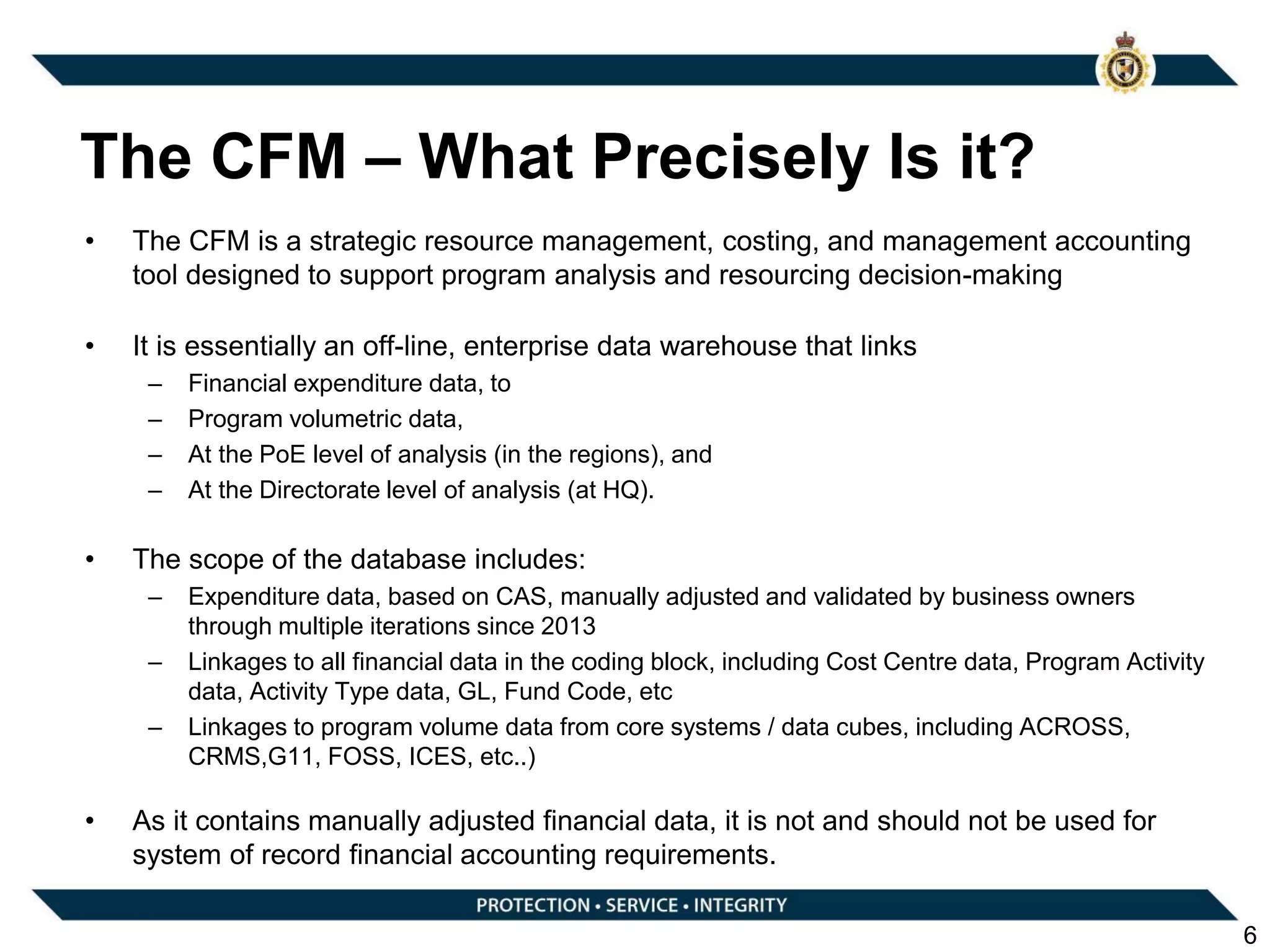 The CFM – What Precisely Is it?
• The CFM is a strategic resource management, costing, and management accounting
tool designed to support program analysis and resourcing decision-making
• It is essentially an off-line, enterprise data warehouse that links
– Financial expenditure data, to
– Program volumetric data,
– At the PoE level of analysis (in the regions), and
– At the Directorate level of analysis (at HQ).
• The scope of the database includes:
– Expenditure data, based on CAS, manually adjusted and validated by business owners
through multiple iterations since 2013
– Linkages to all financial data in the coding block, including Cost Centre data, Program Activity
data, Activity Type data, GL, Fund Code, etc
– Linkages to program volume data from core systems / data cubes, including ACROSS,
CRMS,G11, FOSS, ICES, etc..)
• As it contains manually adjusted financial data, it is not and should not be used for
system of record financial accounting requirements.
6
 