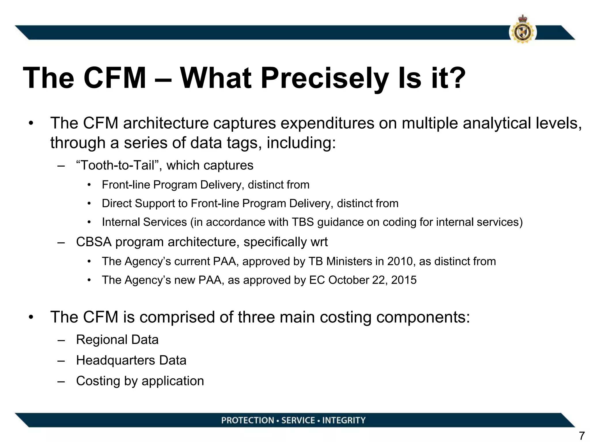• The CFM architecture captures expenditures on multiple analytical levels,
through a series of data tags, including:
– “Tooth-to-Tail”, which captures
• Front-line Program Delivery, distinct from
• Direct Support to Front-line Program Delivery, distinct from
• Internal Services (in accordance with TBS guidance on coding for internal services)
– CBSA program architecture, specifically wrt
• The Agency’s current PAA, approved by TB Ministers in 2010, as distinct from
• The Agency’s new PAA, as approved by EC October 22, 2015
• The CFM is comprised of three main costing components:
– Regional Data
– Headquarters Data
– Costing by application
7
The CFM – What Precisely Is it?
 