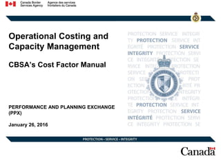 Operational Costing and
Capacity Management
CBSA’s Cost Factor Manual
PERFORMANCE AND PLANNING EXCHANGE
(PPX)
January 26, 2016
 