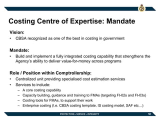 12
Costing Centre of Expertise: Mandate
Vision:
• CBSA recognized as one of the best in costing in government
Mandate:
• Build and implement a fully integrated costing capability that strengthens the
Agency’s ability to deliver value-for-money across programs
Role / Position within Comptrollership:
• Centralized unit providing specialised cost estimation services
• Services to include:
– A core costing capability
– Capacity building, guidance and training to FMAs (targeting FI-02s and FI-03s)
– Costing tools for FMAs, to support their work
– Enterprise costing (I.e. CBSA costing template, IS costing model, SAF etc…)
12
 