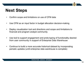 Next Steps
• Confirm scope and limitations on use of CFM data
• Use CFM as an input factor in budget allocation decision-making
• Deploy visualization tool and directions and scope and limitations to
financial and program analyst community
• Use tool to support engagement and proto-typing of functionality desired
from user community in support of Enterprise Data Warehouse
• Continue to build a more accurate historical dataset by incorporating
periodic updates (until enterprise data warehouse is complete)
14
 