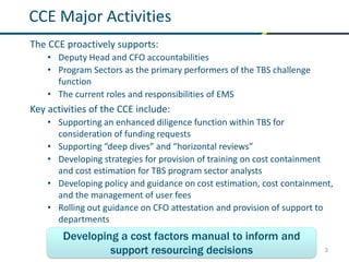 3
CCE Major Activities
The CCE proactively supports:
• Deputy Head and CFO accountabilities
• Program Sectors as the primary performers of the TBS challenge
function
• The current roles and responsibilities of EMS
Key activities of the CCE include:
• Supporting an enhanced diligence function within TBS for
consideration of funding requests
• Supporting “deep dives” and “horizontal reviews”
• Developing strategies for provision of training on cost containment
and cost estimation for TBS program sector analysts
• Developing policy and guidance on cost estimation, cost containment,
and the management of user fees
• Rolling out guidance on CFO attestation and provision of support to
departments
Developing a cost factors manual to inform and
support resourcing decisions
 