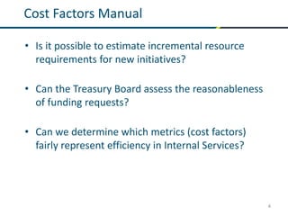 4
Cost Factors Manual
• Is it possible to estimate incremental resource
requirements for new initiatives?
• Can the Treasury Board assess the reasonableness
of funding requests?
• Can we determine which metrics (cost factors)
fairly represent efficiency in Internal Services?
 