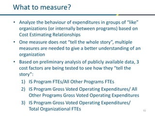 10
What to measure?
• Analyze the behaviour of expenditures in groups of “like”
organizations (or internally between programs) based on
Cost Estimating Relationships
• One measure does not “tell the whole story”, multiple
measures are needed to give a better understanding of an
organization
• Based on preliminary analysis of publicly available data, 3
cost factors are being tested to see how they “tell the
story”:
1) IS Program FTEs/All Other Programs FTEs
2) IS Program Gross Voted Operating Expenditures/ All
Other Programs Gross Voted Operating Expenditures
3) IS Program Gross Voted Operating Expenditures/
Total Organizational FTEs
 