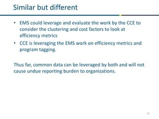 13
Similar but different
• EMS could leverage and evaluate the work by the CCE to
consider the clustering and cost factors to look at
efficiency metrics
• CCE is leveraging the EMS work on efficiency metrics and
program tagging.
Thus far, common data can be leveraged by both and will not
cause undue reporting burden to organizations.
 