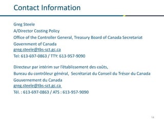14
Contact Information
Greg Steele
A/Director Costing Policy
Office of the Controller General, Treasury Board of Canada Secretariat
Government of Canada
greg.steele@tbs-sct.gc.ca
Tel: 613-697-0863 / TTY: 613-957-9090
Directeur par intérim sur l’établissement des coûts,
Bureau du contrôleur général, Secrétariat du Conseil du Trésor du Canada
Gouvernement du Canada
greg.steele@tbs-sct.gc.ca
Tél. : 613-697-0863 / ATS : 613-957-9090
 