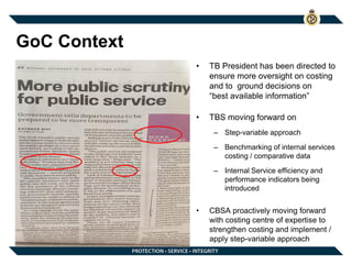 GoC Context
• TB President has been directed to
ensure more oversight on costing
and to ground decisions on
“best available information”
• TBS moving forward on
– Step-variable approach
– Benchmarking of internal services
costing / comparative data
– Internal Service efficiency and
performance indicators being
introduced
• CBSA proactively moving forward
with costing centre of expertise to
strengthen costing and implement /
apply step-variable approach
 