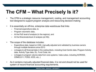 The CFM – What Precisely Is it?
• The CFM is a strategic resource management, costing, and management accounting
tool designed to support program analysis and resourcing decision-making
• It is essentially an off-line, enterprise data warehouse that links
– Financial expenditure data, to
– Program volumetric data,
– At the PoE level of analysis (in the regions), and
– At the Directorate level of analysis (at HQ).
• The scope of the database includes:
– Expenditure data, based on CAS, manually adjusted and validated by business owners
through multiple iterations since 2013
– Linkages to all financial data in the coding block, including Cost Centre data, Program Activity
data, Activity Type data, GL, Fund Code, etc
– Linkages to program volume data from core systems / data cubes, including ACROSS,
CRMS,G11, FOSS, ICES, etc..)
• As it contains manually adjusted financial data, it is not and should not be used for
system of record financial accounting requirements.
6
 