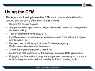 Using the CFM
The Agency is looking to use the CFM as a core analytical tool for
costing and resource allocation. Uses include:
• Costing for TB submissions
• Stepped-variable approach for budget allocations / resource management
decision-making
• Tool for targeted reviews (e.g. OT)
• Identification and assessment of variances in unit costs within a program
and between PoE
• Development of efficiency indicators for the new Agency
Performance Measurement framework
• X-walk for implementation of a new PAA
• Mapping of data pathways for the Agency Enterprise Data Warehouse
• Engaging the financial and program analyst user community to proto-type
business requirements and functionality for future reporting tools
9
 