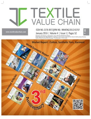 www.textilevaluechain.com
TE TILEX
VALUE CHAIN
January 2016 | Volume 4 | Issue 1| Pages 52
Registered with Registrar of Newspapers under | RNI NO: MAHENG/2012/43707
Postal Registration No. MNE/346/2015-17 published on 5th of every month,TEXTILE VALUE CHAIN posted at Mumbai
Patrika Channel Sorting Office,Pantnagar- 75, posting date 17/18 of month
3
rd
World Economic Report
Wedding Muhrat 2016
CoverStory:ApparelValueChain
Market Report : Co on, Synthe c Yarn, Garment
TechnicalArcles
 