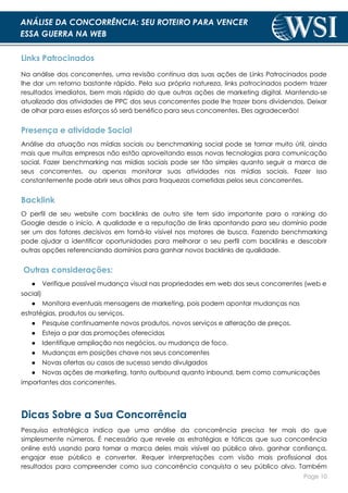Page 10
ANÁLISE DA CONCORRÊNCIA: SEU ROTEIRO PARA VENCER
ESSA GUERRA NA WEB
Links Patrocinados
Na análise dos concorrentes, uma revisão contínua das suas ações de Links Patrocinados pode
lhe dar um retorno bastante rápido. Pela sua própria natureza, links patrocinados podem trazer
resultados imediatos, bem mais rápido do que outras ações de marketing digital. Mantendo-se
atualizado das atividades de PPC dos seus concorrentes pode lhe trazer bons dividendos. Deixar
de olhar para esses esforços só será benéfico para seus concorrentes. Eles agradecerão!
Presença e atividade Social
Análise da atuação nas mídias sociais ou benchmarking social pode se tornar muito útil, ainda
mais que muitas empresas não estão aproveitando essas novas tecnologias para comunicação
social. Fazer benchmarking nas mídias sociais pode ser tão simples quanto seguir a marca de
seus concorrentes, ou apenas monitorar suas atividades nas mídias sociais. Fazer isso
constantemente pode abrir seus olhos para fraquezas cometidas pelos seus concorrentes.
Backlink
O perfil de seu website com backlinks de outro site tem sido importante para o ranking do
Google desde o início. A qualidade e a reputação de links apontando para seu domínio pode
ser um dos fatores decisivos em torná-lo visível nos motores de busca. Fazendo benchmarking
pode ajudar a identificar oportunidades para melhorar o seu perfil com backlinks e descobrir
outras opções referenciando domínios para ganhar novos backlinks de qualidade.
Outras considerações:
● Verifique possível mudança visual nas propriedades em web dos seus concorrentes (web e
social)
● Monitora eventuais mensagens de marketing, pois podem apontar mudanças nas
estratégias, produtos ou serviços.
● Pesquise continuamente novos produtos, novos serviços e alteração de preços.
● Esteja a par das promoções oferecidas
● Identifique ampliação nos negócios, ou mudança de foco.
● Mudanças em posições chave nos seus concorrentes
● Novas ofertas ou casos de sucesso sendo divulgados
● Novas ações de marketing, tanto outbound quanto inbound, bem como comunicações
importantes dos concorrentes.
Dicas Sobre a Sua Concorrência
Pesquisa estratégica indica que uma análise da concorrência precisa ter mais do que
simplesmente números. É necessário que revele as estratégias e táticas que sua concorrência
online está usando para tornar a marca deles mais visível ao público alvo, ganhar confiança,
engajar esse público e converter. Requer interpretações com visão mais profissional dos
resultados para compreender como sua concorrência conquista o seu público alvo. Também
 