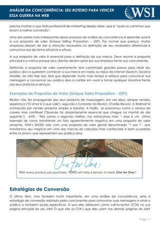 Page 11
ANÁLISE DA CONCORRÊNCIA: SEU ROTEIRO PARA VENCER
ESSA GUERRA NA WEB
precisa mostrar o que todo profissional de marketing deseja saber, que é “quais os caminhos que
levam à melhor conversão”.
Uma das partes mais interessantes desse processo de análise da concorrência é aprender qual é
a sua proposta de valor (Unique Selling Proposition – USP). Por incrível que pareça, muitas
empresas deixam de dar a atenção necessária na definição de seu verdadeiro diferencial e
comunicar isso de forma eficiente e eficaz.
A sua proposta de valor é essencial para a definição da sua marca. Deve resumir a proposta
principal e o motivo porque seus clientes devem optar por sua empresa frente aos concorrentes.
Definindo a proposta de valor corretamente terá caminhado grandes passos para atrair seu
público alvo a quererem conhecer a sua marca em todos os meios da internet (Search, Social e
Mobile). Se não fizer isso, terá que dispender muito mais tempo e esforço para comunicar sua
mensagem e convencer seu público alvo a confiar em você e tomar qualquer iniciativa frente
aos seus produtos e serviços.
Exemplos de Propostas de Valor (Unique Sales Proposition - USP):
Revlon não fez propaganda dos seus produtos de maquiagem; em vez disso, sempre vendeu
esperança ("O amor é o que vale"), segundo o fundador da Revlon, Charles Revson. A Walmart é
conhecida por vender produtos simples e baratos. A FedEx se posicionou como o serviço de
correio mais confiável ("Quando for absolutamente essencial que chegue na manhã do dia
seguinte."). AVIS - "Nós somos o segundo melhor, nos esforçamos mais "- esse é um ótimo
exemplo de como transformar um fato aparentemente negativo em uma proposta de valor
atraente. TOM’s SHOES veio com uma proposta de valor genial denominada “1 por 1”, que
transformou seu negócio em uma das marcas de calçados mais conhecidas e bem sucedidas
entre os jovens, que representam seu público-alvo.
Estratégias de Conversão
O último item, mas também muito importante, em uma análise da concorrência, seria a
estratégia de conversão adotada pelos concorrentes para comunicar suas mensagens e atrair o
público a tomarem ações específicas. O que eles oferecem como call-to-action (CTA) na sua
página principal do seu site? O que são os CTA’s que eles usam nas demais páginas do site?
 