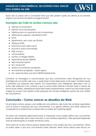 Page 12
ANÁLISE DA CONCORRÊNCIA: SEU ROTEIRO PARA VENCER
ESSA GUERRA NA WEB
Quais são os passos até a conversão? Será que eles pedem ações do cliente já na primeira
página com banners de oferta na página Home?
Exemplos de Calls-to-Action comuns são:
● Solicitar um orçamento
● Solicitar uma consulta grátis
● Telefone para um orçamento sem compromisso
● Telefonemas urgentes: atendimento 24/7
● Envie
● Experimente, sem custo, por 30 dias.
● Ofereça Grátis
● Patrocine nossa nobre causa
● Se junte à nossa comunidade
● Fale conosco
● Vamos fazê-lo!
● Ganhe um Widget GRATIS
● Experimente 60 dias GRATIS!
● Seja inovador! Assine!
● Sim, me leve lá!
● Assine e se mantenha atualizado.
● Se mantenha atualizado – assine agora!
● Sim, quero receber suas dicas GRATIS diariamente!
Conhecer as mensagens e comunicações que seus concorrentes estão divulgando em sua
estratégia de conversão vale ouro, e pode trazer muitas ideias para você seguir. Também ajuda
a entender que pesquisas eles fizeram. Os marqueteiros mais inteligentes aprendem com os
outros. Eles observam com cuidado o que os outros estão fazendo e tentam fazer o mesmo de
forma ainda melhor. Marketing envolve fazer testes insistentemente, porém isso tudo pode ajudar
chegar ao sucesso mais rápido se fizer pesquisas de maneira inteligente usando de uma análise
de concorrência.
Conclusão – Como vencer os desafios da Web
Os principais motivos porque uma análise de concorrência vale muito são as lições aprendidas
com as forças e fraquezas dos seus concorrentes, e os ganhos efetivos que pode adquirir em
consequência a implementar um plano bem sucedido de marketing digital.
Um plano de marketing digital estruturado e amparado numa analise efetiva dos concorrentes
pode ser desenhado para cada mercado e com senários específicos. Não precisará depender
mais de adivinhações ou simples tentativas e erros.
Você deve ter muitos motivos porque deseja efetuar uma análise dos seus concorrentes. Talvez
só queira saber o que seus concorrentes estão fazendo; talvez tenha planos para lançar um
 