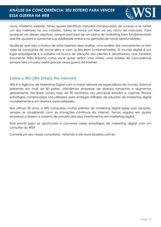 Page 13
ANÁLISE DA CONCORRÊNCIA: SEU ROTEIRO PARA VENCER
ESSA GUERRA NA WEB
novo, moderno website; talvez queira identificar métodos comprovados de sucesso e se tornar
um dos melhores na sua indústria, talvez se tornar um líder no seu nicho de marcado. Para
qualquer um desses objetivos, sempre precisará de um plano de marketing bem fundamentado
que lhe ajudará a aumentar sua visibilidade online e na geração de novas oportunidades.
Qualquer que seja o motivo de estar fazendo essa análise, uma análise dos concorrentes só tem
valor se conduzida de forma séria e com ações bem fundamentadas. O mundo digital é um
lugar empolgante e a batalha na busca de atenção dos clientes é desafiadora, mas também
fascinante. Não importa como você quiser definir uma vitória, uma análise de concorrência
sempre terá um peso muito grande nessa guerra da internet.
Sobre a WSI (We Simply the Internet)
WSI é a Agência de Marketing Digital com o maior network de especialistas do mundo. Estamos
presentes em mais de 80 países, atendemos empresas de diversos tamanhos e segmentos
globalmente. No Brasil, somos mais de 30 escritórios nos principais estados e capitais. Nossas
estratégias comprovadas são utilizadas para entregar milhares de soluções de marketing digital
mundialmente e em diversas especialidades.
Nos últimos 20 anos, a WSI conquistou muitos prêmios de marketing digital pelas suas soluções,
sempre se atualizando com as inovações contínuas da internet. Temos orgulho em ajudar
empresas a tirarem o máximo de proveito dos seus investimentos em marketing digital.
Está pronto para se aprofundar e conversar sobre estratégias de marketing digital com um
consultor da WSI?
Contate um dos nossos consultores, visitando o site www.brasilwsi.com.br
 