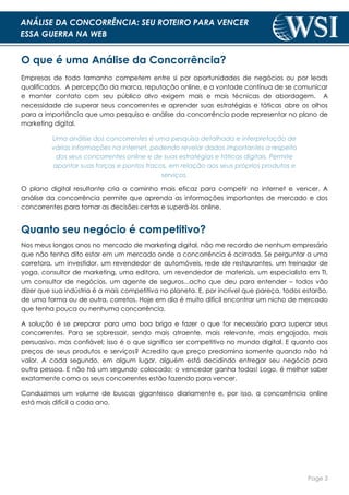 Page 3
ANÁLISE DA CONCORRÊNCIA: SEU ROTEIRO PARA VENCER
ESSA GUERRA NA WEB
O que é uma Análise da Concorrência?
Empresas de todo tamanho competem entre si por oportunidades de negócios ou por leads
qualificados. A percepção da marca, reputação online, e a vontade contínua de se comunicar
e manter contato com seu público alvo exigem mais e mais técnicas de abordagem. A
necessidade de superar seus concorrentes e aprender suas estratégias e táticas abre os olhos
para a importância que uma pesquisa e análise da concorrência pode representar no plano de
marketing digital.
Uma análise dos concorrentes é uma pesquisa detalhada e interpretação de
várias informações na internet, podendo revelar dados importantes a respeito
dos seus concorrentes online e de suas estratégias e táticas digitais. Permite
apontar suas forças e pontos fracos, em relação aos seus próprios produtos e
serviços.
O plano digital resultante cria o caminho mais eficaz para competir na internet e vencer. A
análise da concorrência permite que aprenda as informações importantes de mercado e dos
concorrentes para tomar as decisões certas e superá-los online.
Quanto seu negócio é competitivo?
Nos meus longos anos no mercado de marketing digital, não me recordo de nenhum empresário
que não tenha dito estar em um mercado onde a concorrência é acirrada. Se perguntar a uma
corretora, um investidor, um revendedor de automóveis, rede de restaurantes, um treinador de
yoga, consultor de marketing, uma editora, um revendedor de materiais, um especialista em TI,
um consultor de negócios, um agente de seguros...acho que deu para entender – todos vão
dizer que sua indústria é a mais competitiva no planeta. E, por incrível que pareça, todos estarão,
de uma forma ou de outra, corretos. Hoje em dia é muito difícil encontrar um nicho de mercado
que tenha pouca ou nenhuma concorrência.
A solução é se preparar para uma boa briga e fazer o que for necessário para superar seus
concorrentes. Para se sobressair, sendo mais atraente, mais relevante, mais engajado, mais
persuasivo, mas confiável; isso é o que significa ser competitivo no mundo digital. E quanto aos
preços de seus produtos e serviços? Acredito que preço predomina somente quando não há
valor. A cada segundo, em algum lugar, alguém está decidindo entregar seu negócio para
outra pessoa. E não há um segundo colocado; o vencedor ganha todas! Logo, é melhor saber
exatamente como os seus concorrentes estão fazendo para vencer.
Conduzimos um volume de buscas gigantesco diariamente e, por isso, a concorrência online
está mais difícil a cada ano.
 