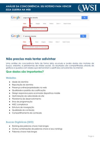 Page 6
ANÁLISE DA CONCORRÊNCIA: SEU ROTEIRO PARA VENCER
ESSA GUERRA NA WEB
Não precisa mais tentar adivinhar
Uma análise da concorrência feita de forma séria acumula e avalia dados dos motores de
busca, websites, e plataformas de mídias sociais. Os resultados são compartilhados através de
gráficos e quadros com dados que demonstram o perfil dos concorrentes na internet.
Que dados são importantes?
Websites
● Idade do domínio
● Reputação do domínio
● Presença online/propriedades na web
● Qualidade e padrão da codificação
● Design responsivo para acomodar dispositivos mobile
● Optimização da velocidade do site
● Plataforma de desenvolvimento
● Erros de programação
● W3C compliance
● Estrutura de navegação
● Qualidade do conteúdo
● Compartilhamento do conteúdo
Buscas Orgânicas (SEO)
● Ranking das palavras chave mais longas
● Outras combinações de palavras chave e seus rankings
● Palavras chave mais longas
 