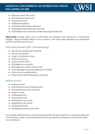 Page 7
ANÁLISE DA CONCORRÊNCIA: SEU ROTEIRO PARA VENCER
ESSA GUERRA NA WEB
● Palavras chave mais curtas
● Posicionamento de buscas
● Volume de buscas
● Visibilidade orgânica
● Variedade dos rankings orgânicos
● Qualidade e reputação dos back-links
● Profundidade do conteúdo/ número de páginas indexadas
Observação: Google utiliza mais de 200 fatores de medição para determinar o ranking das
páginas. Alguns princípios básicos nunca mudam, e são sobre esses princípios que campanhas
de SEO mais sérias devem focar.
Links Patrocinados (PPC e Remarketing)
● Número de campanhas individuais
● Ads por campanhas
● Frases com palavras chave
● Volume de buscas
● Custo por Click (CPC)
● Estratégias de conversão
● Mensagens nos calls-to-action (CTA)
● Landing pages e suas estratégias de conversão
● Tópicos de conversão/ofertas
● Programação de remarketing e cobertura
Mídias Sociais
● Presença social
● Posicionamento do conteúdo social
● Compartilhamento de conteúdo
● Impacto social
● Visibilidade social
● Intensidade social
● Participação do usuário
● Engajamento do usuário
● Criatividade Social
● Estratégias sociais de conversão
Uma análise profissional dos concorrentes lhe permitirá também apontar o custo de aquisição de
novos clientes, e assim você poderá deixar de ter que adivinhar podendo se concentrar melhor
na competição.
 