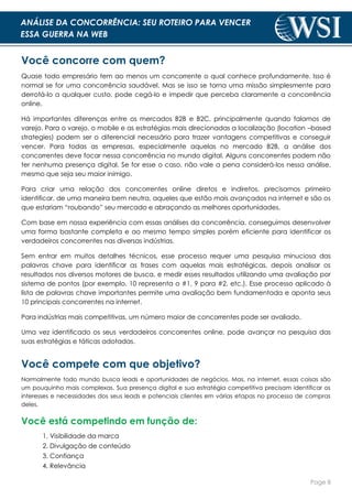 Page 8
ANÁLISE DA CONCORRÊNCIA: SEU ROTEIRO PARA VENCER
ESSA GUERRA NA WEB
Você concorre com quem?
Quase todo empresário tem ao menos um concorrente o qual conhece profundamente. Isso é
normal se for uma concorrência saudável. Mas se isso se torna uma missão simplesmente para
derrotá-lo a qualquer custo, pode cegá-lo e impedir que perceba claramente a concorrência
online.
Há importantes diferenças entre os mercados B2B e B2C, principalmente quando falamos de
varejo. Para o varejo, o mobile e as estratégias mais direcionadas a localização (location –based
strategies) podem ser o diferencial necessário para trazer vantagens competitivas e conseguir
vencer. Para todas as empresas, especialmente aquelas no mercado B2B, a análise dos
concorrentes deve focar nessa concorrência no mundo digital. Alguns concorrentes podem não
ter nenhuma presença digital. Se for esse o caso, não vale a pena considerá-los nessa análise,
mesmo que seja seu maior inimigo.
Para criar uma relação dos concorrentes online diretos e indiretos, precisamos primeiro
identificar, de uma maneira bem neutra, aqueles que estão mais avançados na internet e são os
que estariam “roubando” seu mercado e abraçando as melhores oportunidades.
Com base em nossa experiência com essas análises da concorrência, conseguimos desenvolver
uma forma bastante completa e ao mesmo tempo simples porém eficiente para identificar os
verdadeiros concorrentes nas diversas indústrias.
Sem entrar em muitos detalhes técnicos, esse processo requer uma pesquisa minuciosa das
palavras chave para identificar as frases com aquelas mais estratégicas, depois analisar os
resultados nos diversos motores de busca, e medir esses resultados utilizando uma avaliação por
sistema de pontos (por exemplo, 10 representa o #1, 9 para #2, etc.). Esse processo aplicado à
lista de palavras chave importantes permite uma avaliação bem fundamentada e aponta seus
10 principais concorrentes na internet.
Para indústrias mais competitivas, um número maior de concorrentes pode ser avaliado.
Uma vez identificado os seus verdadeiros concorrentes online, pode avançar na pesquisa das
suas estratégias e táticas adotadas.
Você compete com que objetivo?
Normalmente todo mundo busca leads e oportunidades de negócios. Mas, na internet, essas coisas são
um pouquinho mais complexas. Sua presença digital e sua estratégia competitiva precisam identificar os
interesses e necessidades dos seus leads e potenciais clientes em várias etapas no processo de compras
deles.
Você está competindo em função de:
1. Visibilidade da marca
2. Divulgação de conteúdo
3. Confiança
4. Relevância
 