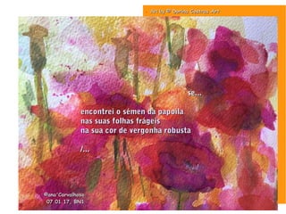 . Art byArt by © Dorina Costras Art© Dorina Costras Art
se...se...
encontrei o sémen da papoilaencontrei o sémen da papoila
nas suas folhas frágeisnas suas folhas frágeis
na sua cor de vergonha robustana sua cor de vergonha robusta
/.../...
©ana'Carvalhosa©ana'Carvalhosa
07.01.1707.01.17, BN1, BN1
 