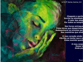 . Art byArt by © Dorina Costras Art© Dorina Costras Art
©ana'©ana'
Chegaste e partis
Escrito na almofada
O odor das alegr
Por todos os tempos
Nas horas entregue
Pelas letras que despertaste
Redesenharei os minutos para
Nas memõrias que ainda
O meu coração ainda s
Vibrilha ao tentar que o v
Pelas manhãs quent
O meu corpo
Nesse te
Onde poi
 