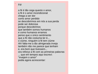 .
Fé!
a fé é tão cega quanto o amor,
a fé é o amor incondicional
chega a ser dor
como amor perdido
se descobrirmos em nós a sua perda
pode ser dolorosa
porque descobrimos
que também somos humanos
e como humanos erramos
penso que o único sentimento
que a fé não costuma ter é...
o ciúme, ninguém à fé tem ciúme
Ah! falta-me a tão almigerada inveja
também não me parece que tenham
e, era bom que tivessem...
ora reforço a fé com as primeiras palavras
... que em tempos aqui escrevi:
"invejem o amor"
podia agora acrescentar:
 