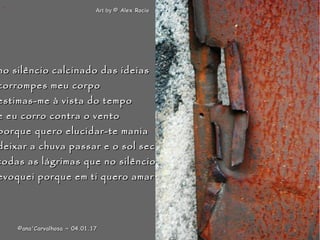 .
no silêncio calcinado das ideiasno silêncio calcinado das ideias
corrompes meu corpocorrompes meu corpo
estimas-me à vista do tempoestimas-me à vista do tempo
e eu corro contra o ventoe eu corro contra o vento
porque quero elucidar-te maniaporque quero elucidar-te mania
deixar a chuva passar e o sol secardeixar a chuva passar e o sol secar
todas as lágrimas que no silênciotodas as lágrimas que no silêncio
evoquei porque em ti quero amarevoquei porque em ti quero amar
Art byArt by © Alex Rocio© Alex Rocio
©ana'Carvalhosa ~©ana'Carvalhosa ~ 04.01.1704.01.17
 