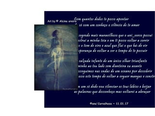 .
Com quantos dedos te posso apontarCom quantos dedos te posso apontar
Se só com um conheço o silêncio de te amarSe só com um conheço o silêncio de te amar
no segredo mais maravilhoso que o uni_verso possuino segredo mais maravilhoso que o uni_verso possui
construi a minha teia e em ti posso voltar a sorrirconstrui a minha teia e em ti posso voltar a sorrir
tens o tom de oiro e azul que flui o que há-de virtens o tom de oiro e azul que flui o que há-de vir
a esperança de voltar a ser o tempo de te possuira esperança de voltar a ser o tempo de te possuir
na calçada infante de um único olhar triunfantena calçada infante de um único olhar triunfante
caminho ao teu lado sem dianteira ou avantecaminho ao teu lado sem dianteira ou avante
prosseguimos nas ondas de um oceano por descobrirprosseguimos nas ondas de um oceano por descobrir
é nosso este tempo de voltar a erguer mangas e construé nosso este tempo de voltar a erguer mangas e constru
com um só dedo vou silenciar os teus lábios e beijarcom um só dedo vou silenciar os teus lábios e beijar
as palavras que desconheço mas voltarei a abraçaras palavras que desconheço mas voltarei a abraçar
Art byArt by © Alcina oreira© Alcina oreira
©ana'Carvalhosa ~©ana'Carvalhosa ~ 11.01.1711.01.17
 