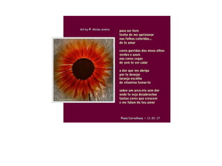 .
para ser livrepara ser livre
tenho de me aprisionartenho de me aprisionar
nas folhas coloridas...nas folhas coloridas...
de te amarde te amar
cores garridas dos meus olhoscores garridas dos meus olhos
verdes e azuisverdes e azuis
nas cores cegasnas cores cegas
de sem te ver calarde sem te ver calar
a dor que me abrigaa dor que me abriga
por te desejarpor te desejar
laranja escolhalaranja escolha
de vitamina tomar-tede vitamina tomar-te
sobre um arco-íris sem dorsobre um arco-íris sem dor
onde te veja desabrocharonde te veja desabrochar
tantas cores que crescemtantas cores que crescem
e me falam do teu amore me falam do teu amor
Art byArt by © Alcina oreira© Alcina oreira
©ana'Carvalhosa ~©ana'Carvalhosa ~ 11.01.1711.01.17
 