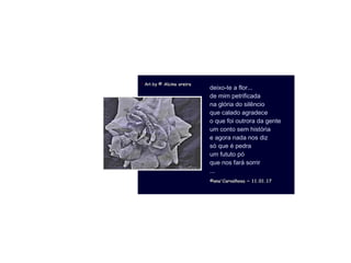 . Art byArt by © Alcina oreira© Alcina oreira
©ana'Carvalhosa ~©ana'Carvalhosa ~ 11.01.1711.01.17
deixo-te a flor...
de mim petrificada
na glória do silêncio
que calado agradece
o que foi outrora da gente
um conto sem história
e agora nada nos diz
só que é pedra
um fututo pó
que nos fará sorrir
...
 
