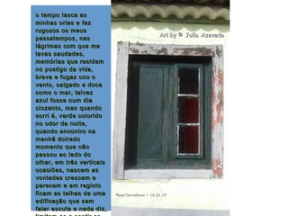 .
o tempo lasca aso tempo lasca as
minhas orlas e fazminhas orlas e faz
rugosos os meusrugosos os meus
passatempos, naspassatempos, nas
lágrimas com que melágrimas com que me
lavas saudades,lavas saudades,
memórias que residemmemórias que residem
no postigo da vida,no postigo da vida,
breve e fugaz coo obreve e fugaz coo o
vento, salgado e docevento, salgado e doce
como o mar, talvezcomo o mar, talvez
azul fosse num diaazul fosse num dia
cinzento, mas quandocinzento, mas quando
sorri é, verde coloridosorri é, verde colorido
no odor da noite,no odor da noite,
quando encontro naquando encontro na
manhã doiradomanhã doirado
momento que nãomomento que não
passou ao lado dopassou ao lado do
olhar, em três verticaisolhar, em três verticais
ocasiões, nascem asocasiões, nascem as
vontades crescem evontades crescem e
perecem e em registoperecem e em registo
ficam as telhas de umaficam as telhas de uma
edificação que semedificação que sem
falar escuta e nada diz,falar escuta e nada diz,
©ana'Carvalhosa ~©ana'Carvalhosa ~ 15.01.1715.01.17
Art byArt by © João Azevedo© João Azevedo
 