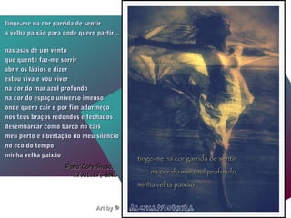 Art byArt by © Alcina Moreira Photography© Alcina Moreira Photography
.
.
tinge-me na cor garrida de sentirtinge-me na cor garrida de sentir
a velha paixão para onde quero partir...a velha paixão para onde quero partir...
nas asas de um ventonas asas de um vento
que quente faz-me sorrirque quente faz-me sorrir
abrir os lábios e dizerabrir os lábios e dizer
estou viva e vou viverestou viva e vou viver
na cor do mar azul profundona cor do mar azul profundo
na cor do espaço universo imensona cor do espaço universo imenso
onde quero cair e por fim adormeçoonde quero cair e por fim adormeço
nos teus braços redondos e fechadosnos teus braços redondos e fechados
desembarcar como barco no caisdesembarcar como barco no cais
meu porto e libertação do meu silênciomeu porto e libertação do meu silêncio
no eco do tempono eco do tempo
minha velha paixãominha velha paixão
©ana'Carvalhosa,©ana'Carvalhosa,
17.01.1717.01.17, BN1, BN1
tinge-me na cor garrida de sentirtinge-me na cor garrida de sentir
na cor do mar azul profundona cor do mar azul profundo
minha velha paixãominha velha paixão
 