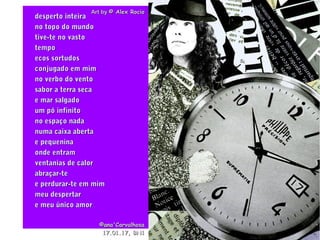. Art byArt by © Alex Rocio© Alex Rocio
desperto inteiradesperto inteira
no topo do mundono topo do mundo
tive-te no vastotive-te no vasto
tempotempo
ecos sortudosecos sortudos
conjugado em mimconjugado em mim
no verbo do ventono verbo do vento
sabor a terra secasabor a terra seca
e mar salgadoe mar salgado
um pó infinitoum pó infinito
no espaço nadano espaço nada
numa caixa abertanuma caixa aberta
e pequeninae pequenina
onde entramonde entram
ventanias de calorventanias de calor
abraçar-teabraçar-te
e perdurar-te em mime perdurar-te em mim
meu despertarmeu despertar
e meu único amore meu único amor
©ana'Carvalhosa©ana'Carvalhosa
17.01.1717.01.17, BN1, BN1
 