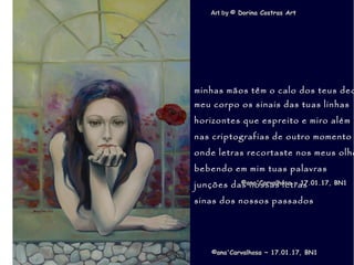 .
Art byArt by © Dorina Costras Art© Dorina Costras Art
©ana'Carvalhosa ~©ana'Carvalhosa ~ 17.01.1717.01.17, BN1, BN1
minhas mãos têm o calo dos teus dedminhas mãos têm o calo dos teus ded
meu corpo os sinais das tuas linhasmeu corpo os sinais das tuas linhas
horizontes que espreito e miro alémhorizontes que espreito e miro além
nas criptografias de outro momentonas criptografias de outro momento
onde letras recortaste nos meus olhoonde letras recortaste nos meus olho
bebendo em mim tuas palavrasbebendo em mim tuas palavras
junções das nossas letrasjunções das nossas letras
sinas dos nossos passadossinas dos nossos passados
©ana'Carvalhosa ~©ana'Carvalhosa ~ 17.01.1717.01.17, BN1, BN1
 