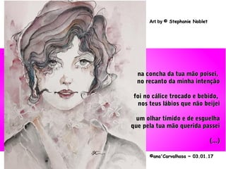 .
©ana'Carvalhosa ~©ana'Carvalhosa ~ 03.01.1703.01.17
Art byArt by © Stephanie Noblet© Stephanie Noblet
na concha da tua mão poisei,na concha da tua mão poisei,
no recanto da minha intençãono recanto da minha intenção
foi no cálice trocado e bebido,foi no cálice trocado e bebido,
nos teus lábios que não beijeinos teus lábios que não beijei
um olhar tímido e de esguelhaum olhar tímido e de esguelha
que pela tua mão querida passeique pela tua mão querida passei
(...)(...)
 