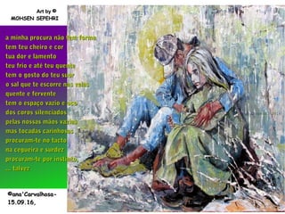 .
a minha procura não tem formaa minha procura não tem forma
tem teu cheiro e cortem teu cheiro e cor
tua dor e lamentotua dor e lamento
teu frio e até teu quenteteu frio e até teu quente
tem o gosto do teu suortem o gosto do teu suor
o sal que te escorre nas veiaso sal que te escorre nas veias
quente e ferventequente e fervente
tem o espaço vazio e ocotem o espaço vazio e oco
dos coros silenciadosdos coros silenciados
pelas nossas mãos vaziaspelas nossas mãos vazias
mas tocadas carinhosasmas tocadas carinhosas
procuram-te no tactoprocuram-te no tacto
na cegueira e surdezna cegueira e surdez
procuram-te por instinto,procuram-te por instinto,
... talvez... talvez
©ana'Carvalhosa-©ana'Carvalhosa-
15.09.16,15.09.16,
Art byArt by ©©
MOHSEN SEPEHRIMOHSEN SEPEHRI
 
