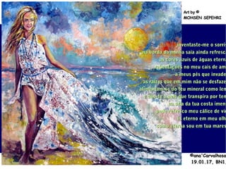 .
©ana'Carvalhosa©ana'Carvalhosa
19.01.1719.01.17, BN1,, BN1,
Art byArt by ©©
MOHSEN SEPEHRIMOHSEN SEPEHRI
inventaste-me o sorrisinventaste-me o sorris
na borda da minha saia ainda refrescana borda da minha saia ainda refresca
as cores azuis de águas eternaas cores azuis de águas eterna
rebentações no meu cais de amrebentações no meu cais de ama
a meus pés que invadea meus pés que invade
as raízes que em mim não se desfazeas raízes que em mim não se desfaze
alimentam-se do teu mineral como lemalimentam-se do teu mineral como lem
e dão-te a pele que transpira por teme dão-te a pele que transpira por tem
na orla da tua costa imensna orla da tua costa imens
onde refresco meu cálice de vidonde refresco meu cálice de vid
és eterno em meu olhés eterno em meu olha
como eterna sou em tua marescomo eterna sou em tua mares
 