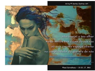 . Art byArt by © Dorina Costras Art© Dorina Costras Art
©ana'Carvalhosa ~©ana'Carvalhosa ~ 19.01.1719.01.17, BN1, BN1
não invejei o teu olharnão invejei o teu olhar
muito menos tive ciúme do tua vozmuito menos tive ciúme do tua voz
só quis ter teu espaço abertosó quis ter teu espaço aberto
na cumplicidade do que era de nósna cumplicidade do que era de nós
/.../...
 
